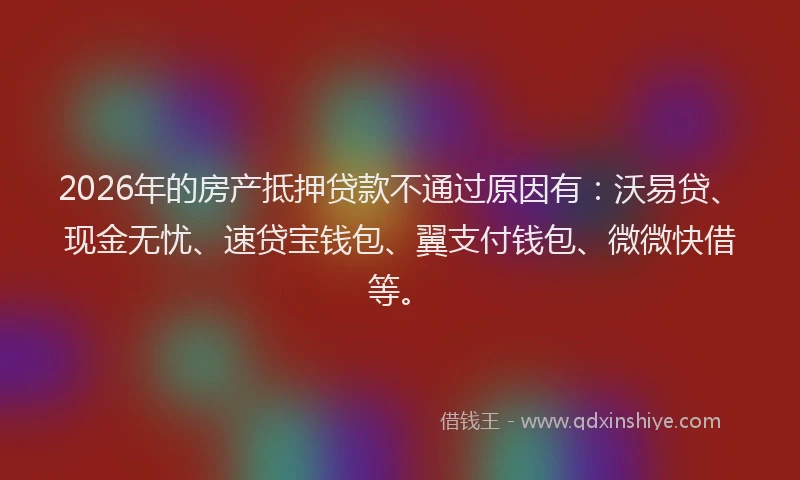 2026年的房产抵押贷款不通过原因有：沃易贷、现金无忧、速贷宝钱包、翼支付钱包、微微快借等。
