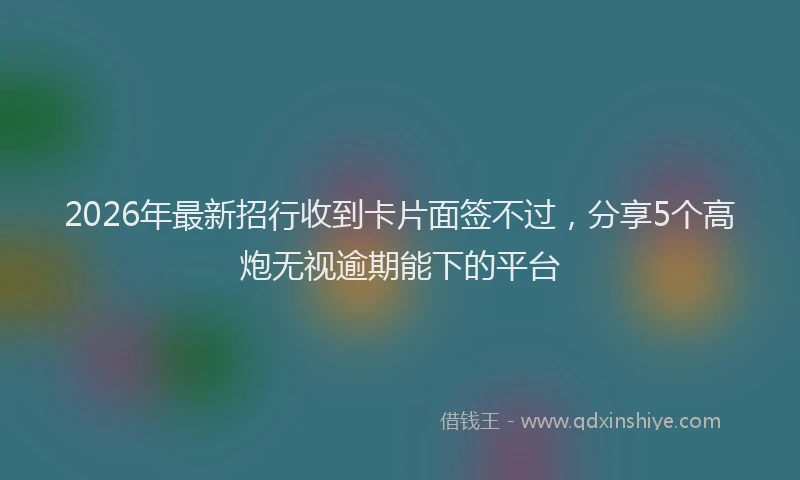 2026年最新招行收到卡片面签不过，分享5个高炮无视逾期能下的平台