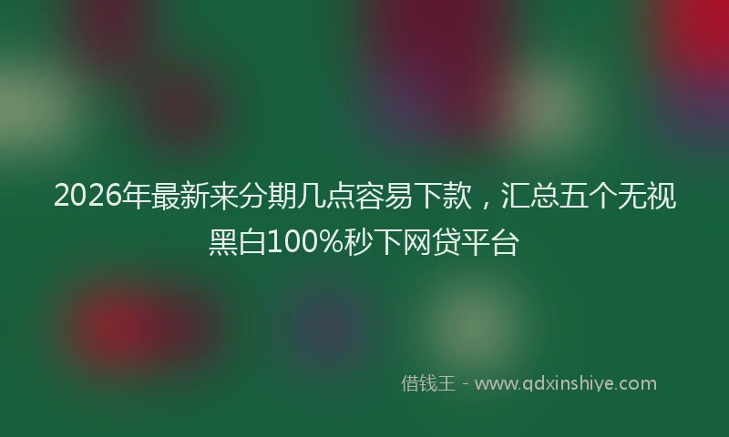 2026年最新来分期几点容易下款，汇总五个无视黑白100%秒下网贷平台