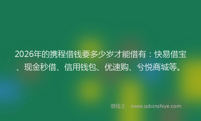 2026年的携程借钱要多少岁才能借有：快易借宝、现金秒借、信用钱包、优速购、兮悦商城等。