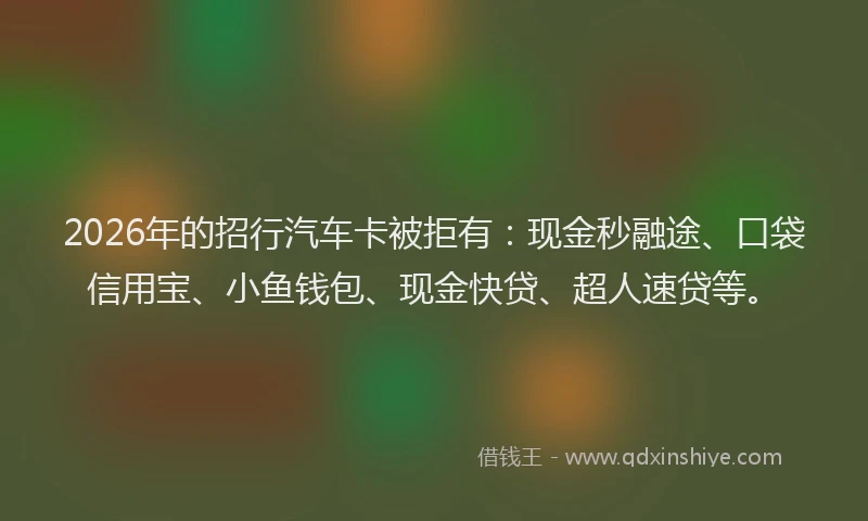 2026年的招行汽车卡被拒有：现金秒融途、口袋信用宝、小鱼钱包、现金快贷、超人速贷等。