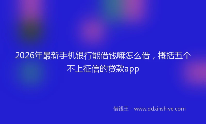 2026年最新手机银行能借钱嘛怎么借，概括五个不上征信的贷款app