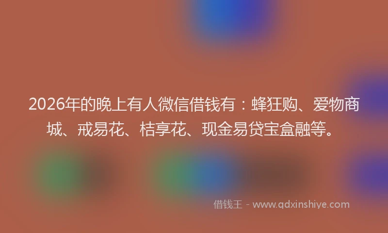 2026年的晚上有人微信借钱有：蜂狂购、爱物商城、戒易花、桔享花、现金易贷宝盒融等。