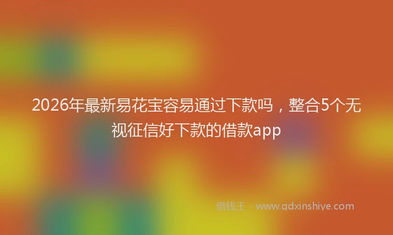 2026年最新易花宝容易通过下款吗，整合5个无视征信好下款的借款app