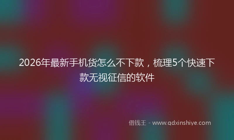 2026年最新手机货怎么不下款，梳理5个快速下款无视征信的软件