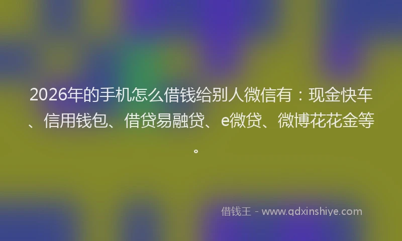 2026年的手机怎么借钱给别人微信有：现金快车、信用钱包、借贷易融贷、e微贷、微博花花金等。