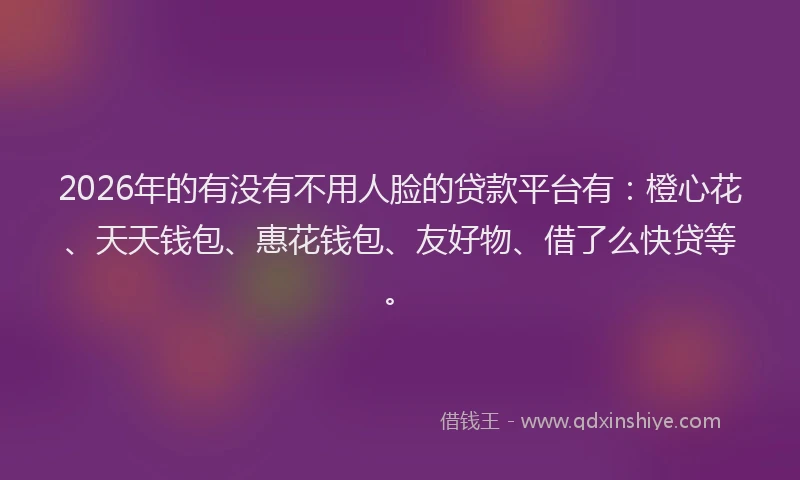 2026年的有没有不用人脸的贷款平台有：橙心花、天天钱包、惠花钱包、友好物、借了么快贷等。