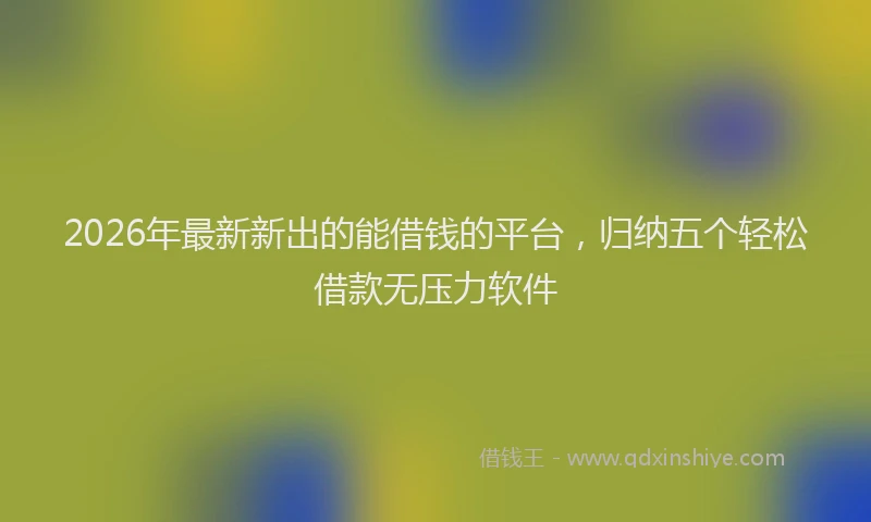 2026年最新新出的能借钱的平台，归纳五个轻松借款无压力软件