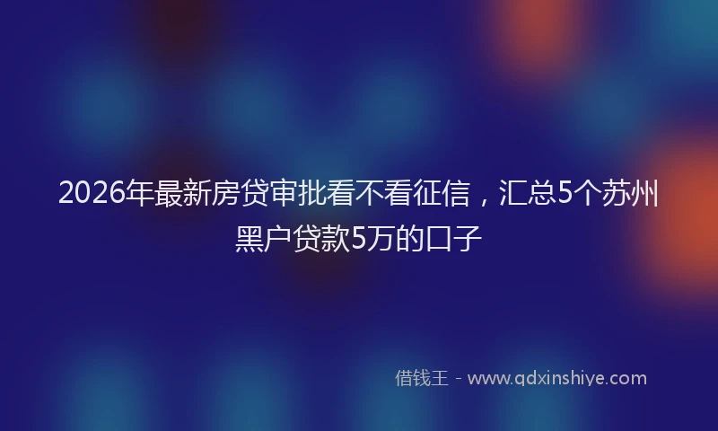 2026年最新房贷审批看不看征信，汇总5个苏州黑户贷款5万的口子