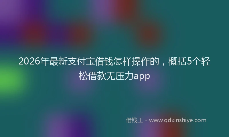 2026年最新支付宝借钱怎样操作的，概括5个轻松借款无压力app