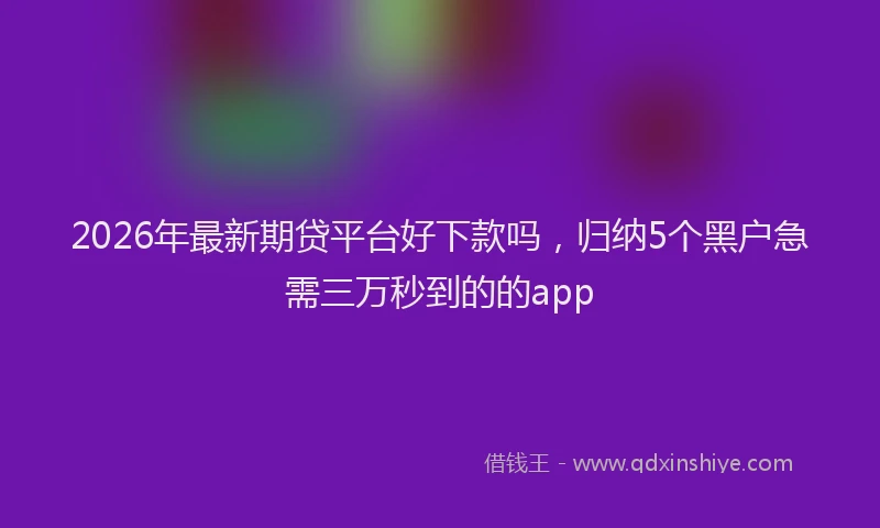 2026年最新期贷平台好下款吗，归纳5个黑户急需三万秒到的的app