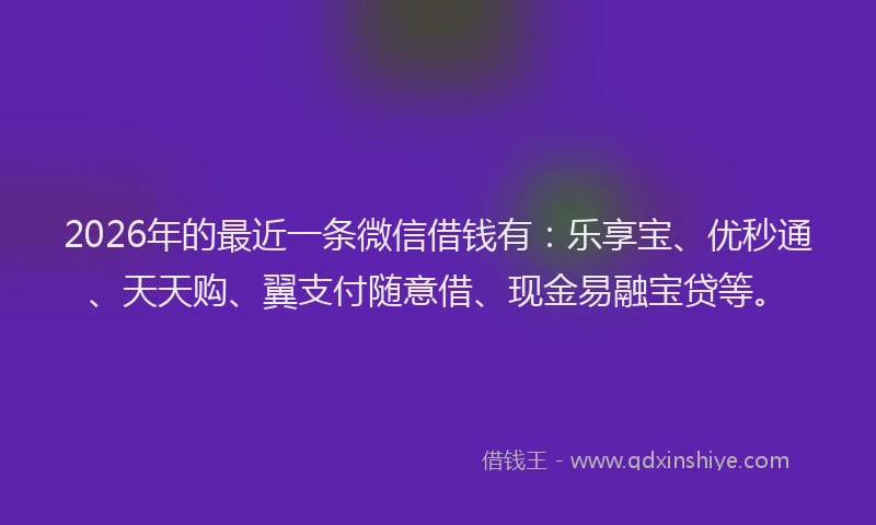 2026年的最近一条微信借钱有：乐享宝、优秒通、天天购、翼支付随意借、现金易融宝贷等。