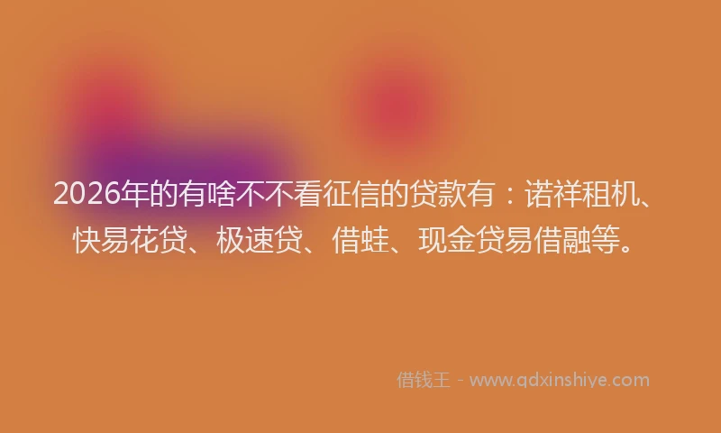2026年的有啥不不看征信的贷款有：诺祥租机、快易花贷、极速贷、借蛙、现金贷易借融等。