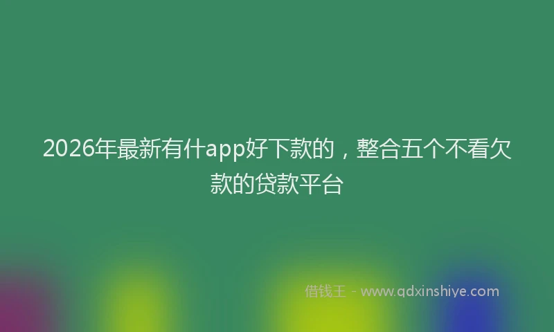 2026年最新有什app好下款的，整合五个不看欠款的贷款平台