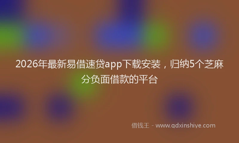 2026年最新易借速贷app下载安装，归纳5个芝麻分负面借款的平台