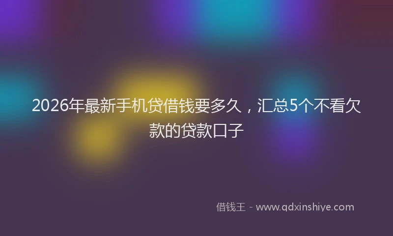 2026年最新手机贷借钱要多久，汇总5个不看欠款的贷款口子