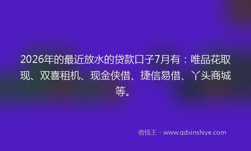 2026年的最近放水的贷款口子7月有：唯品花取现、双喜租机、现金侠借、捷信易借、丫头商城等。