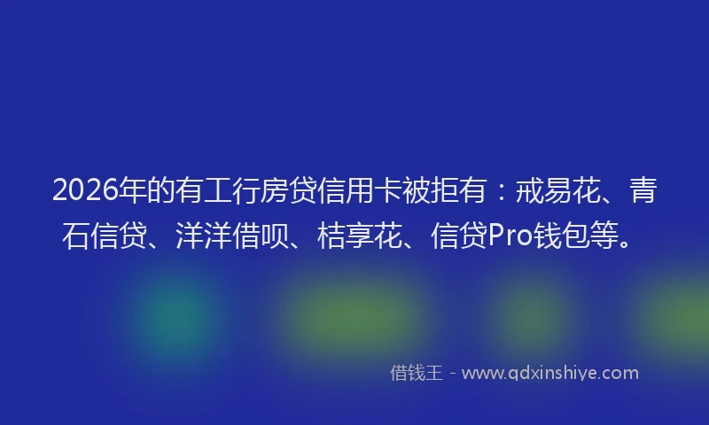 2026年的有工行房贷信用卡被拒有：戒易花、青石信贷、洋洋借呗、桔享花、信贷Pro钱包等。