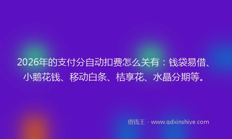2026年的支付分自动扣费怎么关有：钱袋易借、小鹅花钱、移动白条、桔享花、水晶分期等。