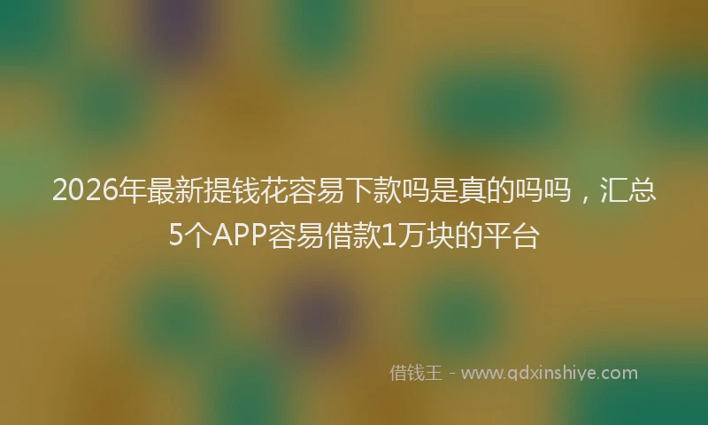 2026年最新提钱花容易下款吗是真的吗吗，汇总5个APP容易借款1万块的平台