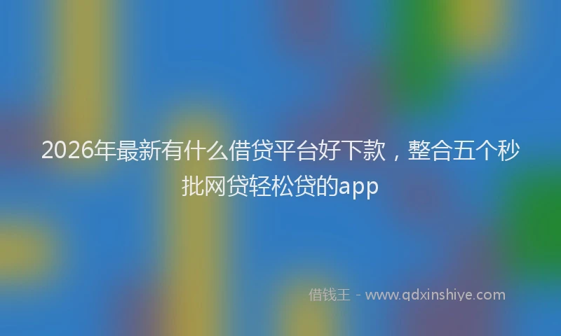 2026年最新有什么借贷平台好下款，整合五个秒批网贷轻松贷的app