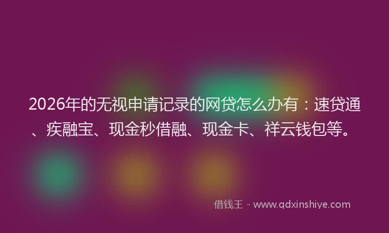 2026年的无视申请记录的网贷怎么办有：速贷通、疾融宝、现金秒借融、现金卡、祥云钱包等。