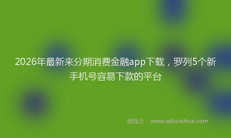 2026年最新来分期消费金融app下载，罗列5个新手机号容易下款的平台