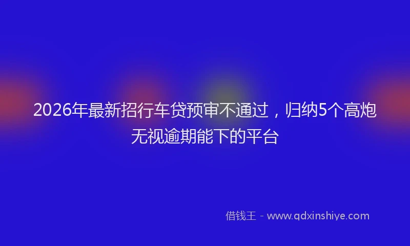 2026年最新招行车贷预审不通过，归纳5个高炮无视逾期能下的平台