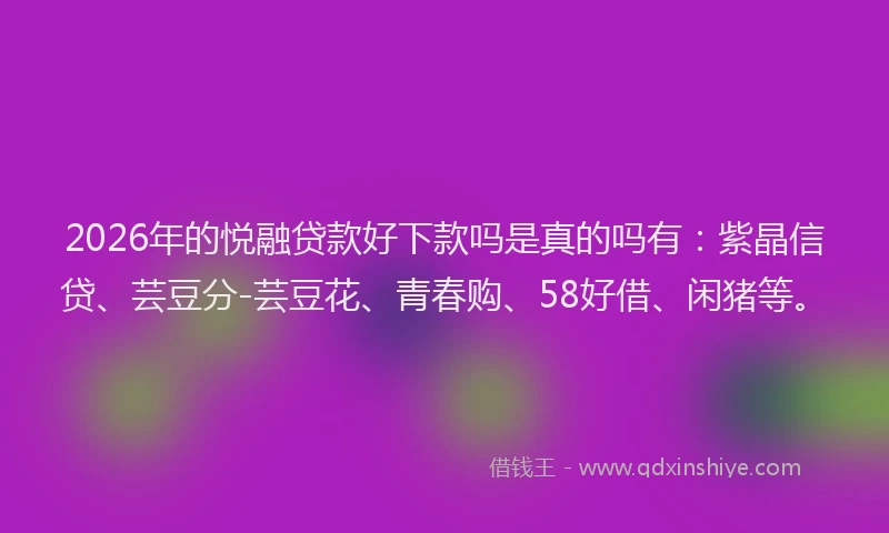 2026年的悦融贷款好下款吗是真的吗有：紫晶信贷、芸豆分-芸豆花、青春购、58好借、闲猪等。