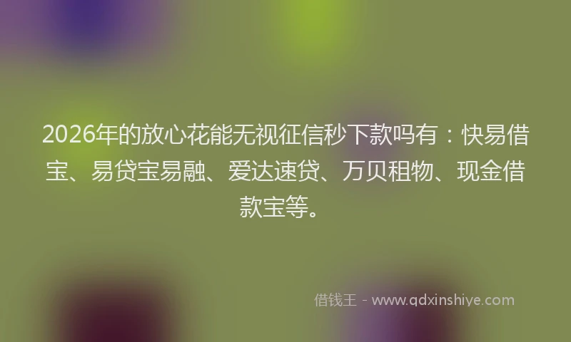 2026年的放心花能无视征信秒下款吗有：快易借宝、易贷宝易融、爱达速贷、万贝租物、现金借款宝等。