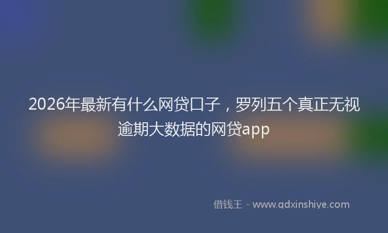 2026年最新有什么网贷口子，罗列五个真正无视逾期大数据的网贷app