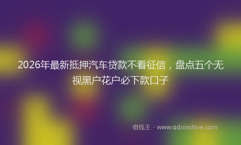 2026年最新抵押汽车贷款不看征信，盘点五个无视黑户花户必下款口子