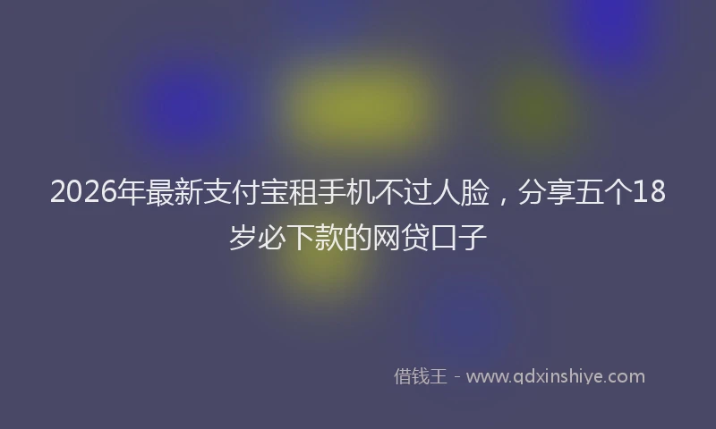 2026年最新支付宝租手机不过人脸，分享五个18岁必下款的网贷口子
