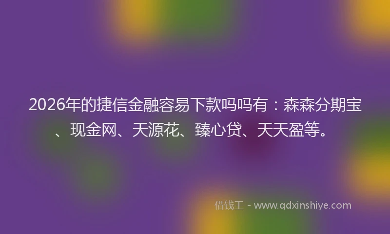 2026年的捷信金融容易下款吗吗有：森森分期宝、现金网、天源花、臻心贷、天天盈等。