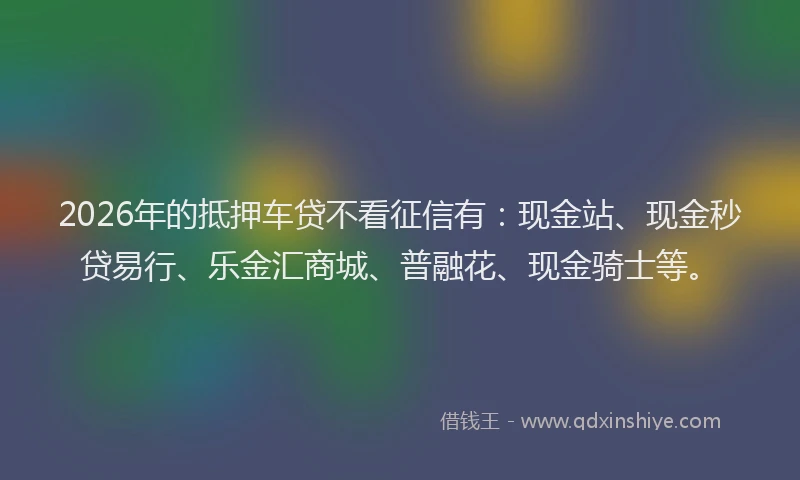 2026年的抵押车贷不看征信有：现金站、现金秒贷易行、乐金汇商城、普融花、现金骑士等。
