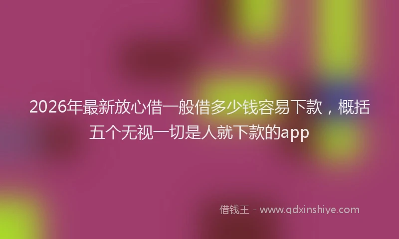 2026年最新放心借一般借多少钱容易下款，概括五个无视一切是人就下款的app