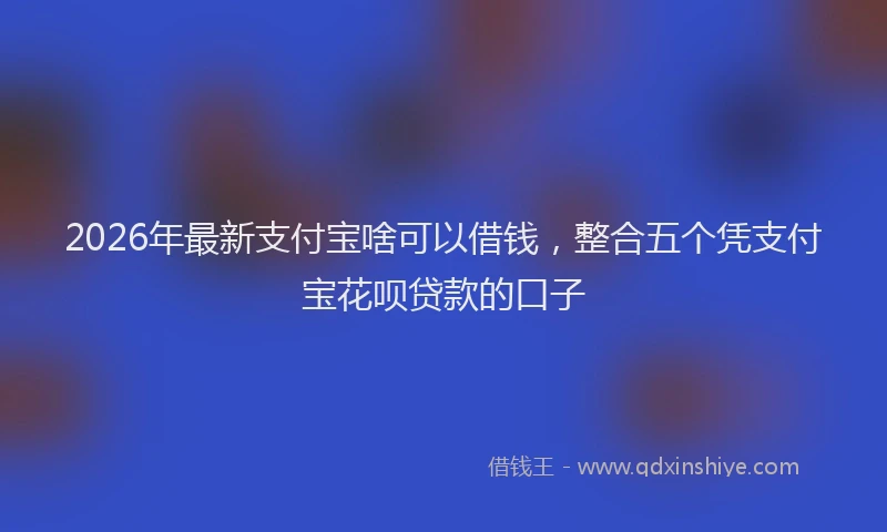 2026年最新支付宝啥可以借钱，整合五个凭支付宝花呗贷款的口子