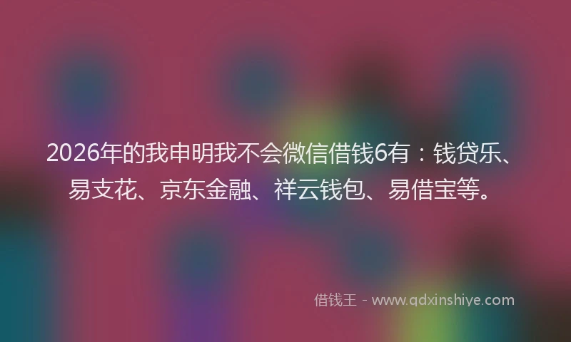 2026年的我申明我不会微信借钱6有：钱贷乐、易支花、京东金融、祥云钱包、易借宝等。