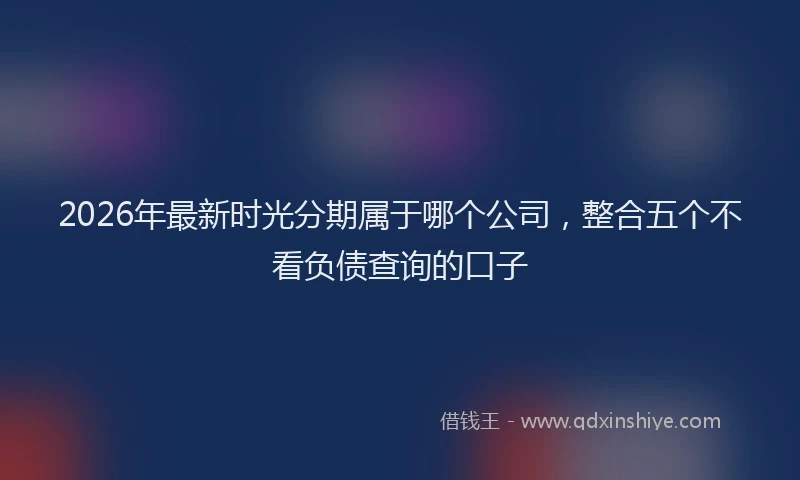 2026年最新时光分期属于哪个公司，整合五个不看负债查询的口子