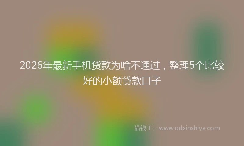 2026年最新手机货款为啥不通过，整理5个比较好的小额贷款口子