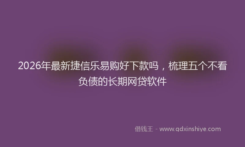 2026年最新捷信乐易购好下款吗，梳理五个不看负债的长期网贷软件