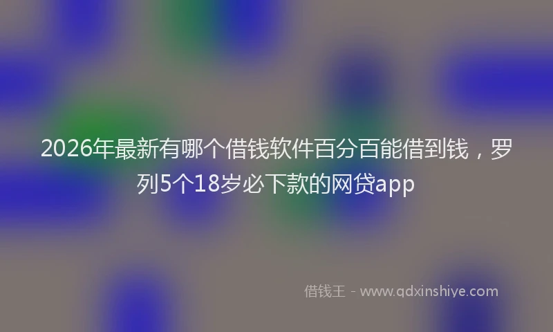 2026年最新有哪个借钱软件百分百能借到钱，罗列5个18岁必下款的网贷app