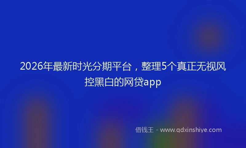 2026年最新时光分期平台，整理5个真正无视风控黑白的网贷app