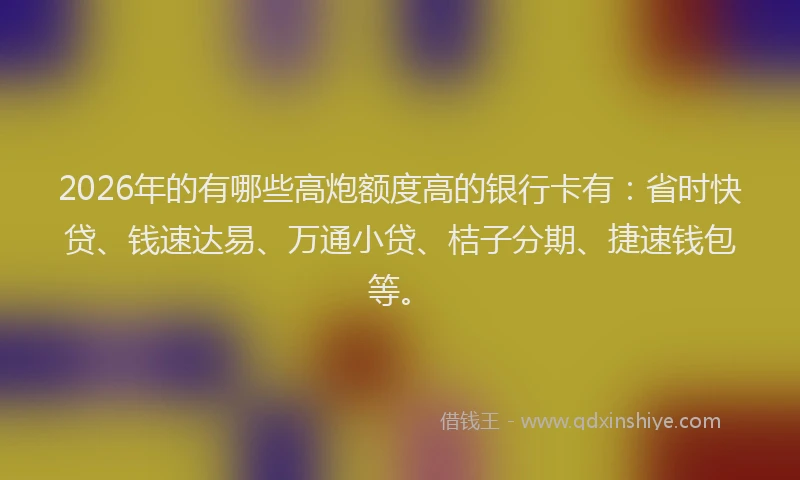 2026年的有哪些高炮额度高的银行卡有：省时快贷、钱速达易、万通小贷、桔子分期、捷速钱包等。