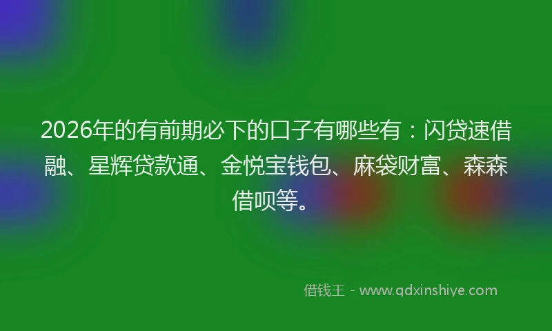 2026年的有前期必下的口子有哪些有：闪贷速借融、星辉贷款通、金悦宝钱包、麻袋财富、森森借呗等。