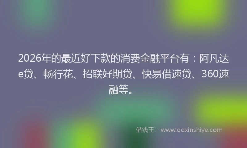 2026年的最近好下款的消费金融平台有：阿凡达e贷、畅行花、招联好期贷、快易借速贷、360速融等。