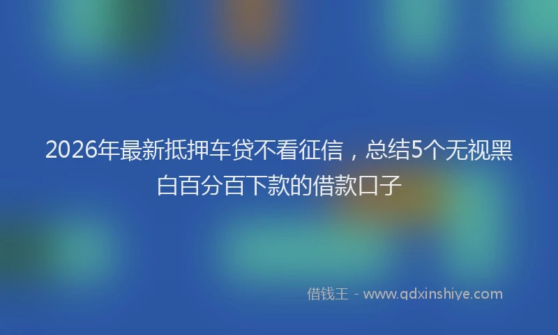 2026年最新抵押车贷不看征信，总结5个无视黑白百分百下款的借款口子