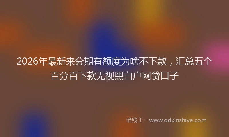 2026年最新来分期有额度为啥不下款，汇总五个百分百下款无视黑白户网贷口子