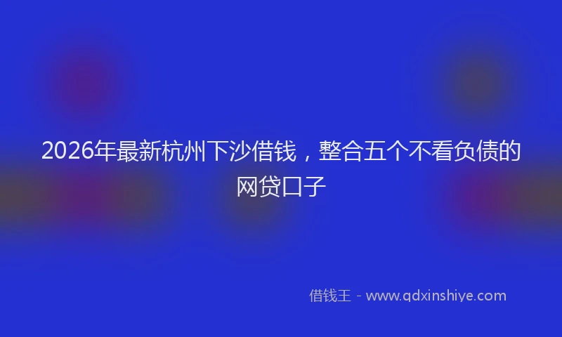 2026年最新杭州下沙借钱，整合五个不看负债的网贷口子