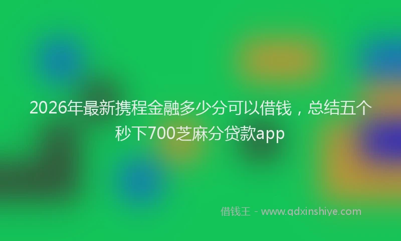 2026年最新携程金融多少分可以借钱，总结五个秒下700芝麻分贷款app